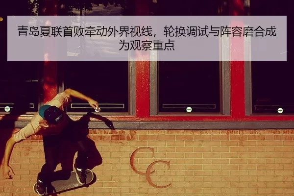 青岛夏联首败牵动外界视线，轮换调试与阵容磨合成为观察重点